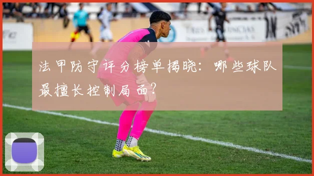 法甲防守评分榜单揭晓：哪些球队最擅长控制局面？