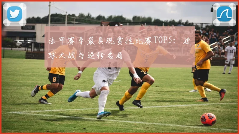 法甲赛季最具观赏性比赛TOP5：进球大战与逆转名局