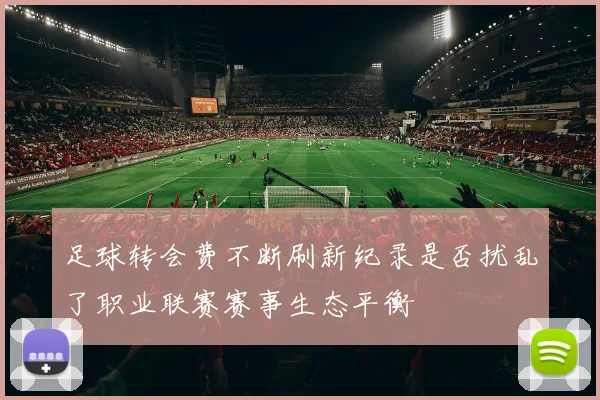 足球转会费不断刷新纪录是否扰乱了职业联赛赛事生态平衡